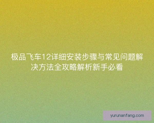 极品飞车12详细安装步骤与常见问题解决方法全攻略解析新手必看