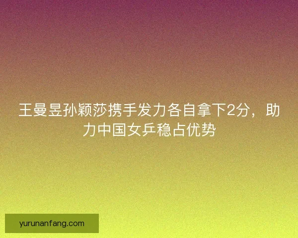 王曼昱孙颖莎携手发力各自拿下2分，助力中国女乒稳占优势