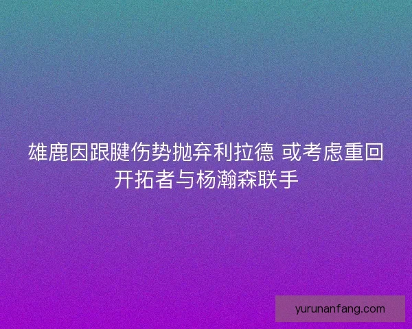 雄鹿因跟腱伤势抛弃利拉德 或考虑重回开拓者与杨瀚森联手