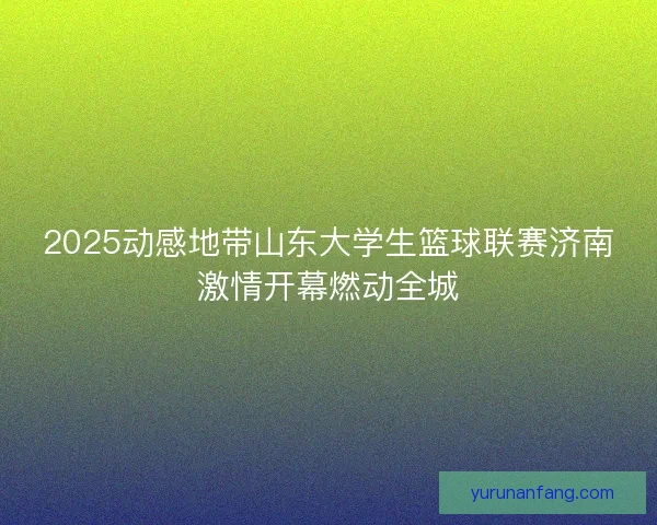 2025动感地带山东大学生篮球联赛济南激情开幕燃动全城
