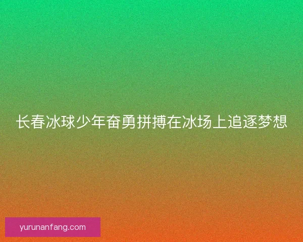 长春冰球少年奋勇拼搏在冰场上追逐梦想
